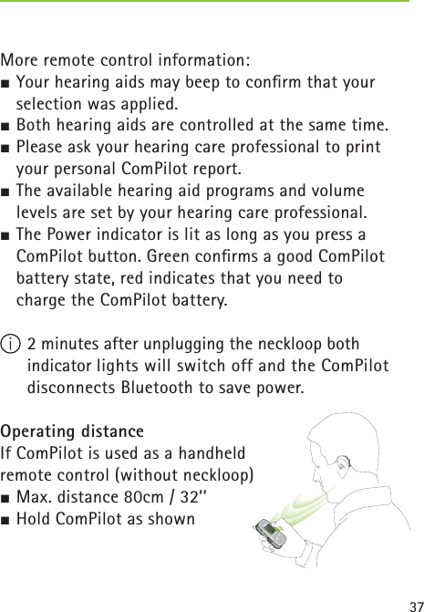 37 More remote control information:½ Your hearing aids may beep to conﬁ rm that your selection was applied. ½ Both hearing aids are controlled at the same time.½ Please ask your hearing care professional to print your personal ComPilot report.½ The available hearing aid programs and volume levels are set by your hearing care professional.½ The Power indicator is lit as long as you press a ComPilot button. Green conﬁ rms a good ComPilot battery state, red indicates that you need to charge the ComPilot battery. 2 minutes after unplugging the neckloop both indicator lights will switch off and the ComPilot disconnects Bluetooth to save power.Operating distanceIf ComPilot is used as a handheld remote control (without neckloop) ½ Max. distance 80cm / 32’’ ½ Hold ComPilot as shown