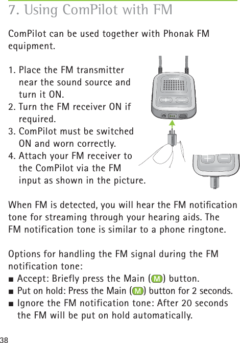38ComPilot can be used together with Phonak FM equipment. 1. Place the FM transmitter near the sound source and turn it ON.2. Turn the FM receiver ON if required.3. ComPilot must be switched ON and worn correctly.4. Attach your FM receiver to the ComPilot via the FM input as shown in the picture.When FM is detected, you will hear the FM notiﬁ cation tone for streaming through your hearing aids. The FM notification tone is similar to a phone ringtone.Options for handling the FM signal during the FM notification tone:½ Accept: Briefly press the Main ( ) button.½ Put on hold: Press the Main ( ) button for 2 seconds.½ Ignore the FM notification tone: After 20 seconds the FM will be put on hold automatically.7. Using ComPilot with FM