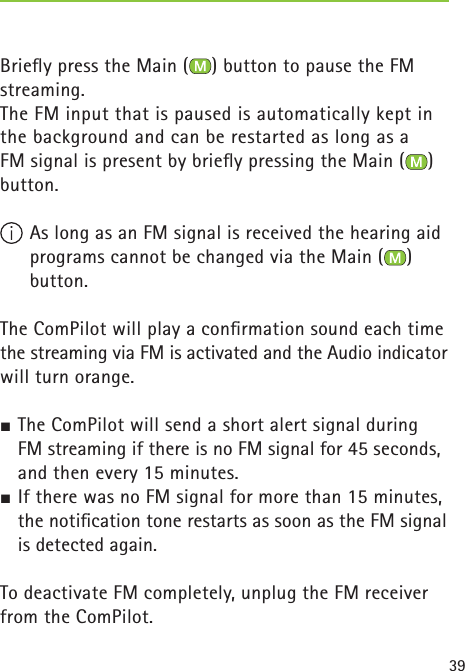 39Brieﬂ y press the Main ( ) button to pause the FM streaming.The FM input that is paused is automatically kept in the background and can be restarted as long as a FM signal is present by brieﬂ y pressing the Main ( ) button.  As long as an FM signal is received the hearing aid programs cannot be changed via the Main ( ) button.The ComPilot will play a conﬁ rmation sound each time the streaming via FM is activated and the Audio indicator will turn orange.½ The ComPilot will send a short alert signal during FM streaming if there is no FM signal for 45 seconds, and then every 15 minutes.½ If there was no FM signal for more than 15 minutes, the notiﬁ cation tone restarts as soon as the FM signal is detected again.To deactivate FM completely, unplug the FM receiver from the ComPilot. 