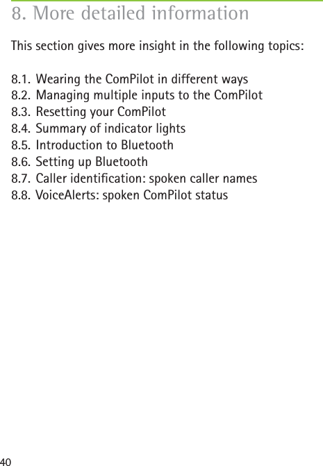 40This section gives more insight in the following topics:8.1. Wearing the ComPilot in different ways8.2. Managing multiple inputs to the ComPilot8.3. Resetting your ComPilot8.4. Summary of indicator lights8.5. Introduction to Bluetooth8.6. Setting up Bluetooth8.7. Caller identiﬁ cation: spoken caller names8.8. VoiceAlerts: spoken ComPilot status8. More detailed information