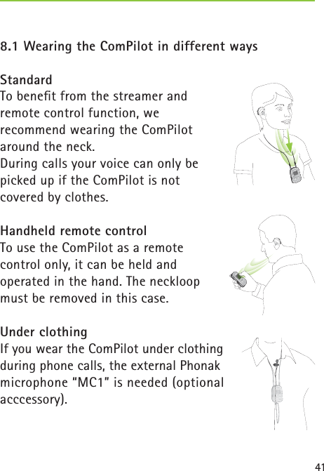 418.1 Wearing the ComPilot in different waysStandardTo beneﬁ t from the streamer and remote control function, we recommend wearing the ComPilot around the neck.During calls your voice can only be picked up if the ComPilot is not covered by clothes. Handheld remote controlTo use the ComPilot as a remote control only, it can be held and operated in the hand. The neckloop must be removed in this case.Under clothingIf you wear the ComPilot under clothing during phone calls, the external Phonak microphone “MC1” is needed (optional acccessory). poweraudio  