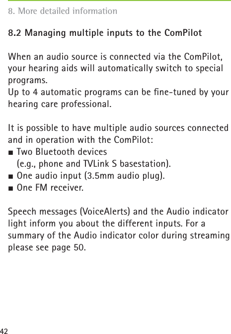 428.2 Managing multiple inputs to the ComPilotWhen an audio source is connected via the ComPilot, your hearing aids will automatically switch to special programs.Up to 4 automatic programs can be ﬁ ne-tuned by your hearing care professional. It is possible to have multiple audio sources connected and in operation with the ComPilot:½ Two Bluetooth devices    (e.g., phone and TVLink S basestation).½ One audio input (3.5mm audio plug).½ One FM receiver. Speech messages (VoiceAlerts) and the Audio indicator light inform you about the different inputs. For a summary of the Audio indicator color during streaming please see page 50.8. More detailed information 