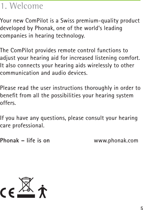 51. WelcomeYour new ComPilot is a Swiss premium-quality product developed by Phonak, one of the world‘s leading companies in hearing technology.The ComPilot provides remote control functions to adjust your hearing aid for increased listening comfort. It also connects your hearing aids wirelessly to other communication and audio devices.Please read the user instructions thoroughly in order to beneﬁ t from all the possibilities your hearing system offers.If you have any questions, please consult your hearing care professional.Phonak – life is on    www.phonak.com