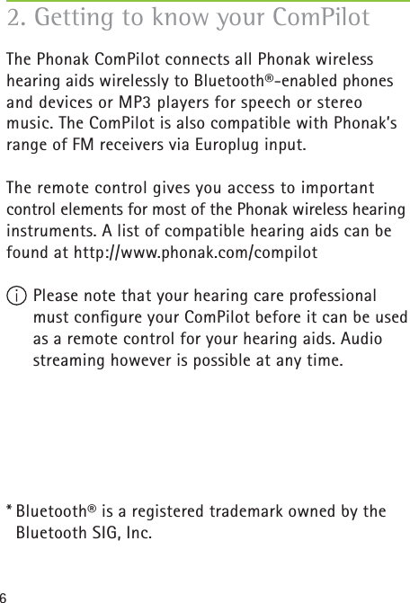 6The Phonak ComPilot connects all Phonak wireless hearing aids wirelessly to Bluetooth®-enabled phones and devices or MP3 players for speech or stereo music. The ComPilot is also compatible with Phonak’s range of FM receivers via Europlug input. The remote control gives you access to important control elements for most of the Phonak wireless hearing instruments. A list of compatible hearing aids can be found at http://www.phonak.com/compilot Please note that your hearing care professional must conﬁ gure your ComPilot before it can be used as a remote control for your hearing aids. Audio streaming however is possible at any time.* Bluetooth® is a registered trademark owned by the    Bluetooth SIG, Inc.2. Getting to know your ComPilot
