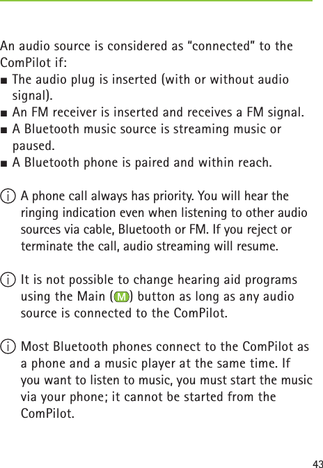 43An audio source is considered as “connected” to the ComPilot if:½ The audio plug is inserted (with or without audio signal).½ An FM receiver is inserted and receives a FM signal.½ A Bluetooth music source is streaming music or paused.½ A Bluetooth phone is paired and within reach. A phone call always has priority. You will hear the ringing indication even when listening to other audio sources via cable, Bluetooth or FM. If you reject or terminate the call, audio streaming will resume. It is not possible to change hearing aid programs using the Main ( ) button as long as any audio source is connected to the ComPilot. Most Bluetooth phones connect to the ComPilot as a phone and a music player at the same time. If you want to listen to music, you must start the music via your phone; it cannot be started from the ComPilot.  