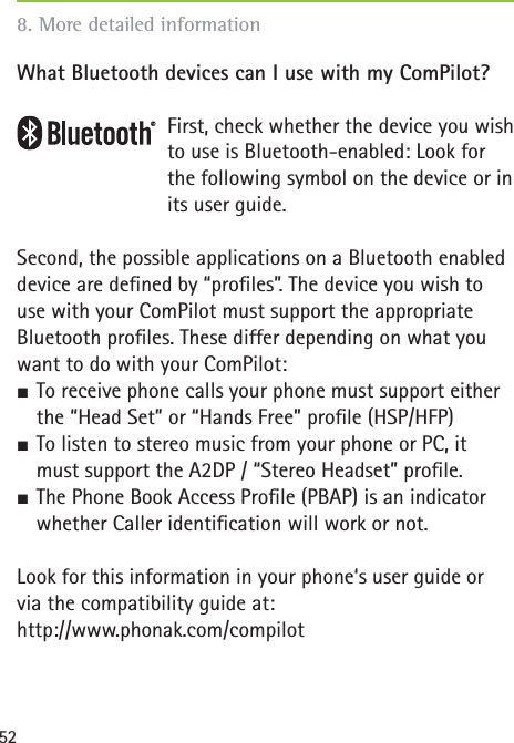 52What Bluetooth devices can I use with my ComPilot?First, check whether the device you wish to use is Bluetooth-enabled: Look for the following symbol on the device or in its user guide.Second, the possible applications on a Bluetooth enabled device are deﬁ ned by “proﬁ les”. The device you wish to use with your ComPilot must support the appropriate Bluetooth proﬁ les. These differ depending on what you want to do with your ComPilot:½ To receive phone calls your phone must support either the “Head Set” or “Hands Free” proﬁ le (HSP/HFP)½ To listen to stereo music from your phone or PC, it must support the A2DP / “Stereo Headset” proﬁ le.½ The Phone Book Access Proﬁ le (PBAP) is an indicator whether Caller identiﬁ cation will work or not.Look for this information in your phone‘s user guide or via the compatibility guide at:http://www.phonak.com/compilot8. More detailed information 
