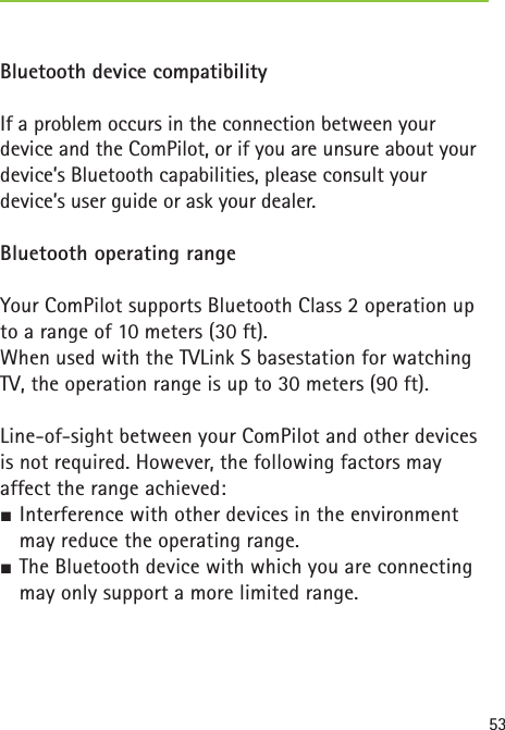53 Bluetooth device compatibilityIf a problem occurs in the connection between your device and the ComPilot, or if you are unsure about your device’s Bluetooth capabilities, please consult your device’s user guide or ask your dealer.Bluetooth operating rangeYour ComPilot supports Bluetooth Class 2 operation up to a range of 10 meters (30 ft). When used with the TVLink S basestation for watching TV, the operation range is up to 30 meters (90 ft).Line-of-sight between your ComPilot and other devices is not required. However, the following factors may affect the range achieved:½ Interference with other devices in the environment may reduce the operating range.½ The Bluetooth device with which you are connecting may only support a more limited range.