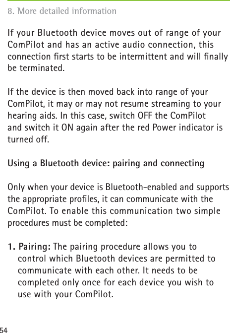54If your Bluetooth device moves out of range of your ComPilot and has an active audio connection, this connection ﬁ rst starts to be intermittent and will ﬁ nally be terminated. If the device is then moved back into range of your ComPilot, it may or may not resume streaming to your hearing aids. In this case, switch OFF the ComPilot and switch it ON again after the red Power indicator is turned off.Using a Bluetooth device: pairing and connectingOnly when your device is Bluetooth-enabled and supports the appropriate proﬁ les, it can communicate with the ComPilot. To enable this communication two simple procedures must be completed: 1. Pairing: The pairing procedure allows you to control which Bluetooth devices are permitted to communicate with each other. It needs to be completed only once for each device you wish to use with your ComPilot. 8. More detailed information 