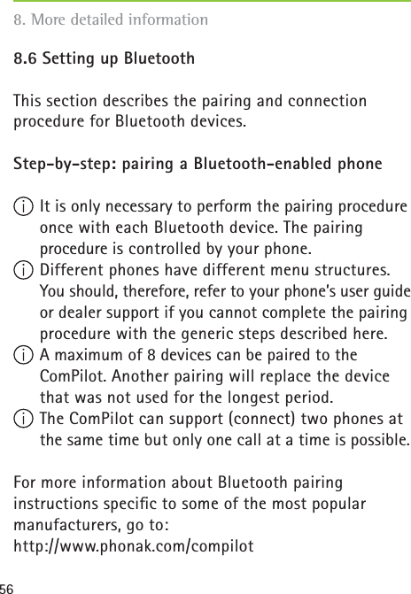 568.6 Setting up Bluetooth This section describes the pairing and connection procedure for Bluetooth devices.Step-by-step: pairing a Bluetooth-enabled phone  It is only necessary to perform the pairing procedure once with each Bluetooth device. The pairing procedure is controlled by your phone. Different phones have different menu structures. You should, therefore, refer to your phone’s user guide or dealer support if you cannot complete the pairing procedure with the generic steps described here.  A maximum of 8 devices can be paired to the ComPilot. Another pairing will replace the device that was not used for the longest period. The ComPilot can support (connect) two phones at the same time but only one call at a time is possible.For more information about Bluetooth pairing instructions speciﬁ c to some of the most popularmanufacturers, go to: http://www.phonak.com/compilot8. More detailed information 