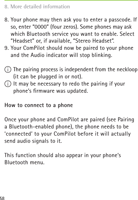 588. Your phone may then ask you to enter a passcode. If so, enter “0000” (four zeros). Some phones may ask which Bluetooth service you want to enable. Select “Headset” or, if available, “Stereo Headset”.9. Your ComPilot should now be paired to your phone and the Audio indicator will stop blinking.  The pairing process is independent from the neckloop    (it can be plugged in or not). It may be necessary to redo the pairing if your phone’s ﬁ rmware was updated.How to connect to a phoneOnce your phone and ComPilot are paired (see Pairing a Bluetooth-enabled phone), the phone needs to be ‘connected’ to your ComPilot before it will actually send audio signals to it.This function should also appear in your phone’s Bluetooth menu.8. More detailed information 