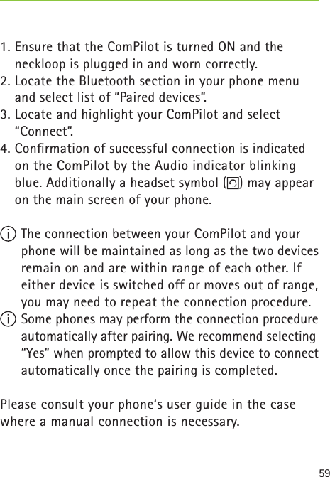591. Ensure that the ComPilot is turned ON and the neckloop is plugged in and worn correctly.2. Locate the Bluetooth section in your phone menu and select list of “Paired devices”.3. Locate and highlight your ComPilot and select “Connect”.4. Conﬁ rmation of successful connection is indicated on the ComPilot by the Audio indicator blinking blue. Additionally a headset symbol ( ) may appear on the main screen of your phone.  The connection between your ComPilot and your phone will be maintained as long as the two devices remain on and are within range of each other. If either device is switched off or moves out of range, you may need to repeat the connection procedure. Some phones may perform the connection procedure automatically after pairing. We recommend selecting “Yes” when prompted to allow this device to connect automatically once the pairing is completed.Please consult your phone‘s user guide in the case where a manual connection is necessary. 
