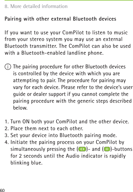 60Pairing with other external Bluetooth devicesIf you want to use your ComPilot to listen to music from your stereo system you may use an external Bluetooth transmitter. The ComPilot can also be used with a Bluetooth-enabled landline phone. The pairing procedure for other Bluetooth devices is controlled by the device with which you are attempting to pair. The procedure for pairing may vary for each device. Please refer to the device’s user guide or dealer support if you cannot complete the pairing procedure with the generic steps described below. 1. Turn ON both your ComPilot and the other device.2. Place them next to each other. 3. Set your device into Bluetooth pairing mode.4. Initiate the pairing process on your ComPilot by simultaneously pressing the ( )- and ( )-buttons for 2 seconds until the Audio indicator is rapidly blinking blue.8. More detailed information 