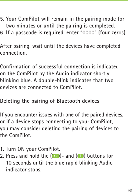 615. Your ComPilot will remain in the pairing mode for two minutes or until the pairing is completed.6. If a passcode is required, enter “0000” (four zeros). After pairing, wait until the devices have completed connection.Confirmation of successful connection is indicated on the ComPilot by the Audio indicator shortly blinking blue. A double-blink indicates that two devices are connected to ComPilot.Deleting the pairing of Bluetooth devices If you encounter issues with one of the paired devices, or if a device stops connecting to your ComPilot, you may consider deleting the pairing of devices to the ComPilot.1. Turn ON your ComPilot.2. Press and hold the ( )- and ( ) buttons for 10 seconds until the blue rapid blinking Audio indicator stops. 