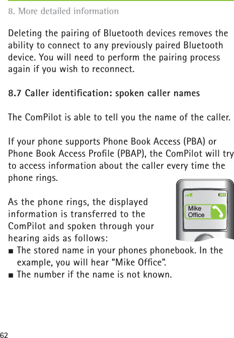 62Deleting the pairing of Bluetooth devices removes the ability to connect to any previously paired Bluetooth device. You will need to perform the pairing process again if you wish to reconnect. 8.7 Caller identiﬁ cation: spoken caller namesThe ComPilot is able to tell you the name of the caller.If your phone supports Phone Book Access (PBA) or Phone Book Access Proﬁ le (PBAP), the ComPilot will try to access information about the caller every time the phone rings. As the phone rings, the displayed information is transferred to the ComPilot and spoken through your hearing aids as follows:½ The stored name in your phones phonebook. In the example, you will hear “Mike Ofﬁ ce”.½ The number if the name is not known.Mike Office8. More detailed information 