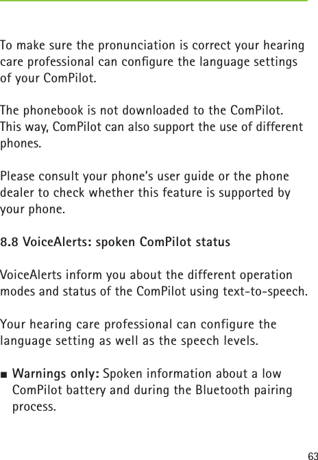 63To make sure the pronunciation is correct your hearing care professional can conﬁ gure the language settings of your ComPilot.The phonebook is not downloaded to the ComPilot. This way, ComPilot can also support the use of different phones.Please consult your phone’s user guide or the phone dealer to check whether this feature is supported by your phone.8.8 VoiceAlerts: spoken ComPilot statusVoiceAlerts inform you about the different operation modes and status of the ComPilot using text-to-speech.Your hearing care professional can configure the language setting as well as the speech levels.½ Warnings only: Spoken information about a low ComPilot battery and during the Bluetooth pairing process. 