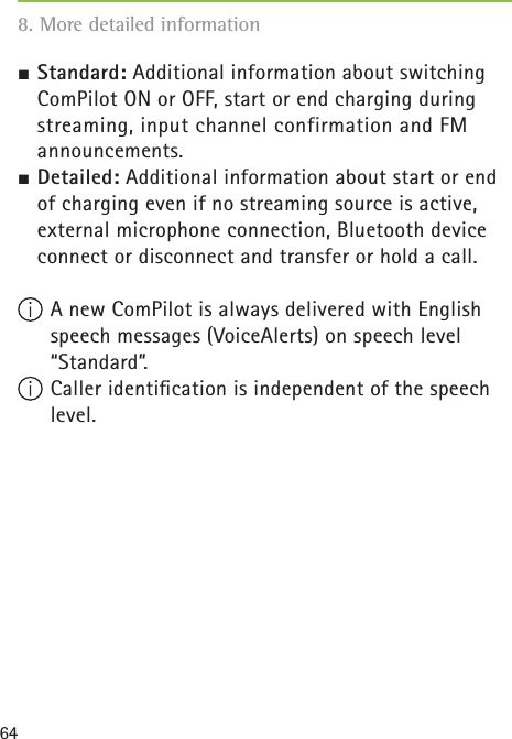 64½ Standard: Additional information about switching ComPilot ON or OFF, start or end charging during streaming, input channel confirmation and FM announcements.½ Detailed: Additional information about start or end of charging even if no streaming source is active, external microphone connection, Bluetooth device connect or disconnect and transfer or hold a call. A new ComPilot is always delivered with English speech messages (VoiceAlerts) on speech level “Standard”. Caller identiﬁ cation is independent of the speech level.8. More detailed information 