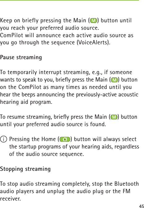45Keep on briefly pressing the Main ( ) button until you reach your preferred audio source.ComPilot will announce each active audio source as you go through the sequence (VoiceAlerts).Pause streamingTo temporarily interrupt streaming, e.g., if someone wants to speak to you, brieﬂ y press the Main ( ) button on the ComPilot as many times as needed until you hear the beeps announcing the previously-active acoustic hearing aid program.To resume streaming, brieﬂ y press the Main ( ) button until your preferred audio source is found. Pressing the Home ( ) button will always select the startup programs of your hearing aids, regardless of the audio source sequence.Stopping streamingTo stop audio streaming completely, stop the Bluetooth audio players and unplug the audio plug or the FM receiver.  