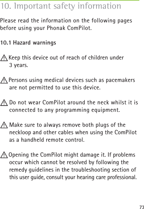 73Please read the information on the following pages before using your Phonak ComPilot.10.1 Hazard warningsKeep this device out of reach of children under 3 years.Persons using medical devices such as pacemakers are not permitted to use this device. Do not wear ComPilot around the neck whilst it is connected to any programming equipment. Make sure to always remove both plugs of the neckloop and other cables when using the ComPilot as a handheld remote control.Opening the ComPilot might damage it. If problems occur which cannot be resolved by following the remedy guidelines in the troubleshooting section of this user guide, consult your hearing care professional.10. Important safety information