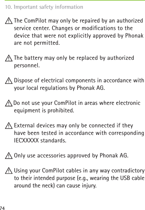 7410. Important safety information  The ComPilot may only be repaired by an authorized service center. Changes or modiﬁ cations to the device that were not explicitly approved by Phonak are not permitted. The battery may only be replaced by authorized personnel. Dispose of electrical components in accordance with your local regulations by Phonak AG.Do not use your ComPilot in areas where electronic equipment is prohibited. External devices may only be connected if they have been tested in accordance with corresponding IECXXXXX standards.  Only use accessories approved by Phonak AG. Using your ComPilot cables in any way contradictory to their intended purpose (e.g., wearing the USB cable around the neck) can cause injury.