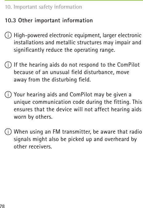 7810.3 Other important information High-powered electronic equipment, larger electronic installations and metallic structures may impair and signiﬁ cantly reduce the operating range. If the hearing aids do not respond to the ComPilot because of an unusual ﬁ eld disturbance, move away from the disturbing ﬁ eld. Your hearing aids and ComPilot may be given a unique communication code during the ﬁ tting. This ensures that the device will not affect hearing aids worn by others. When using an FM transmitter, be aware that radio signals might also be picked up and overheard by other receivers.10. Important safety information 