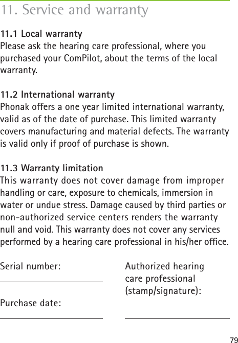 7911. Service and warranty11.1 Local warrantyPlease ask the hearing care professional, where you purchased your ComPilot, about the terms of the local warranty.11.2 International warrantyPhonak offers a one year limited international warranty, valid as of the date of purchase. This limited warranty covers manufacturing and material defects. The warranty is valid only if proof of purchase is shown.11.3 Warranty limitationThis warranty does not cover damage from improper handling or care, exposure to chemicals, immersion in water or undue stress. Damage caused by third parties or non-authorized service centers renders the warranty null and void. This warranty does not cover any services performed by a hearing care professional in his/her ofﬁ ce.Serial number:  Purchase date:Authorized hearing care professional(stamp/signature):
