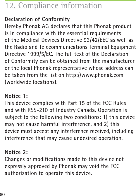 8012. Compliance informationDeclaration of Conformity Hereby Phonak AG declares that this Phonak product is in compliance with the essential requirements of the Medical Devices Directive 93/42/EEC as well as the Radio and Telecommunications Terminal Equipment Directive 1999/5/EC. The full text of the Declaration of Conformity can be obtained from the manufacturer or the local Phonak representative whose address can be taken from the list on http://www.phonak.com (worldwide locations).Notice 1:This device complies with Part 15 of the FCC Rules and with RSS-210 of Industry Canada. Operation is subject to the following two conditions: 1) this device may not cause harmful interference, and 2) this device must accept any interference received, including interference that may cause undesired operation.Notice 2:Changes or modifications made to this device not expressly approved by Phonak may void the FCC authorization to operate this device.