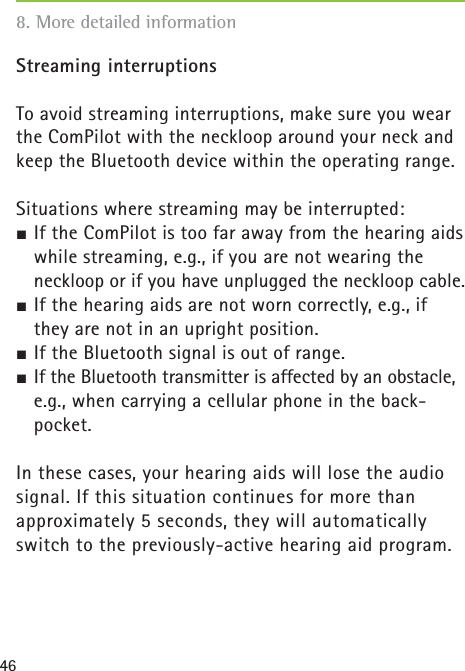 46Streaming interruptionsTo avoid streaming interruptions, make sure you wear the ComPilot with the neckloop around your neck and keep the Bluetooth device within the operating range.Situations where streaming may be interrupted:½ If the ComPilot is too far away from the hearing aids while streaming, e.g., if you are not wearing the neckloop or if you have unplugged the neckloop cable.½ If the hearing aids are not worn correctly, e.g., if they are not in an upright position.½ If the Bluetooth signal is out of range.½ If the Bluetooth transmitter is affected by an obstacle, e.g., when carrying a cellular phone in the back-pocket.In these cases, your hearing aids will lose the audio signal. If this situation continues for more than approximately 5 seconds, they will automatically switch to the previously-active hearing aid program.8. More detailed information 