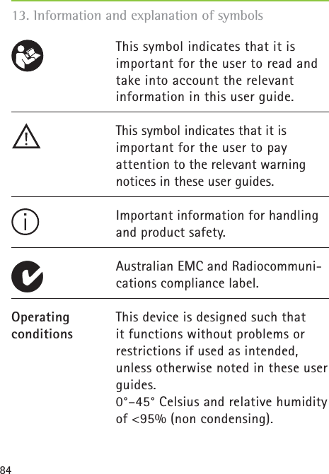 84This symbol indicates that it is important for the user to read and take into account the relevant information in this user guide.This symbol indicates that it is important for the user to pay attention to the relevant warning notices in these user guides.Important information for handling and product safety.Australian EMC and Radiocommuni-cations compliance label.This device is designed such that it functions without problems or restrictions if used as intended, unless otherwise noted in these user guides.0°–45° Celsius and relative humidity of &lt;95% (non condensing).Operating conditions   13. Information and explanation of symbols
