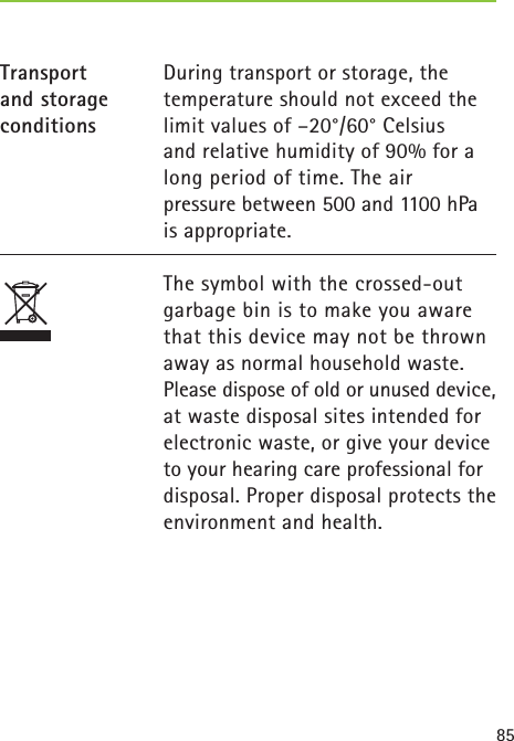 85During transport or storage, the temperature should not exceed the limit values of –20°/60° Celsius and relative humidity of 90% for a long period of time. The air pressure between 500 and 1100 hPa is appropriate.  The symbol with the crossed-out garbage bin is to make you aware that this device may not be thrown away as normal household waste.  Please dispose of old or unused device, at waste disposal sites intended for electronic waste, or give your device to your hearing care professional for disposal. Proper disposal protects the environment and health.Transport and storage conditions