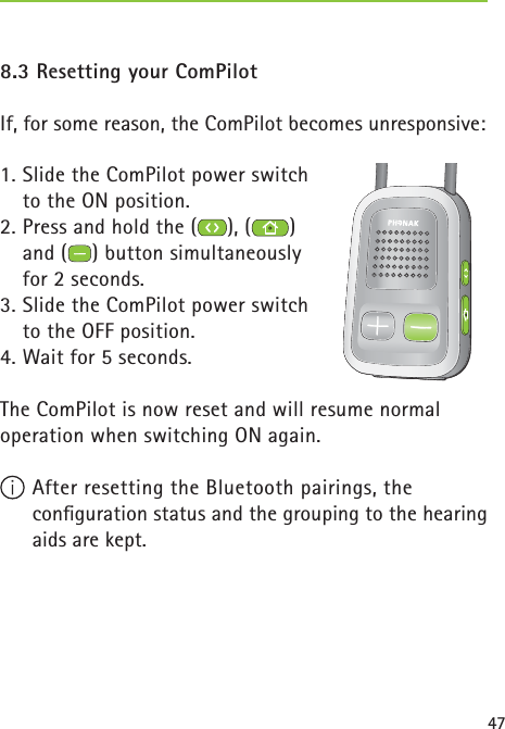 478.3 Resetting your ComPilotIf, for some reason, the ComPilot becomes unresponsive:1. Slide the ComPilot power switch to the ON position.2. Press and hold the ( ), ( ) and ( ) button simultaneously for 2 seconds. 3. Slide the ComPilot power switch to the OFF position.4. Wait for 5 seconds.The ComPilot is now reset and will resume normal operation when switching ON again. After resetting the Bluetooth pairings, the conﬁ guration status and the grouping to the hearing aids are kept.  