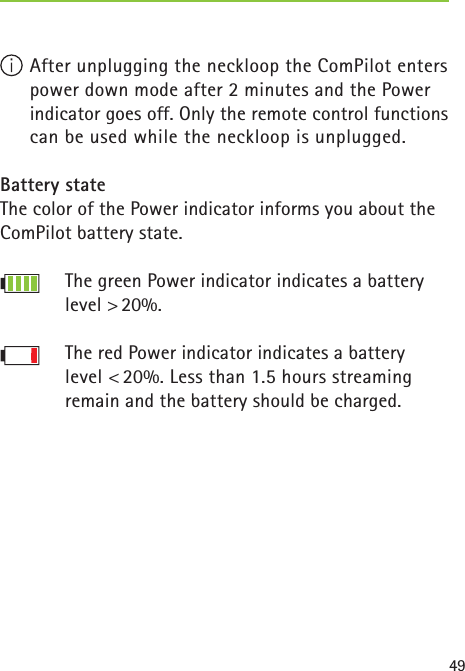 49 After unplugging the neckloop the ComPilot enters power down mode after 2 minutes and the Power indicator goes off. Only the remote control functions can be used while the neckloop is unplugged.Battery stateThe color of the Power indicator informs you about the ComPilot battery state.The green Power indicator indicates a battery level &gt; 20%.The red Power indicator indicates a battery level &lt; 20%. Less than 1.5 hours streaming remain and the battery should be charged.  