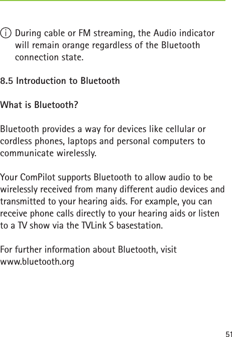 51 During cable or FM streaming, the Audio indicator will remain orange regardless of the Bluetooth connection state.8.5 Introduction to Bluetooth What is Bluetooth?Bluetooth provides a way for devices like cellular or cordless phones, laptops and personal computers to communicate wirelessly.Your ComPilot supports Bluetooth to allow audio to be wirelessly received from many different audio devices and transmitted to your hearing aids. For example, you can receive phone calls directly to your hearing aids or listen to a TV show via the TVLink S basestation.For further information about Bluetooth, visit www.bluetooth.org  