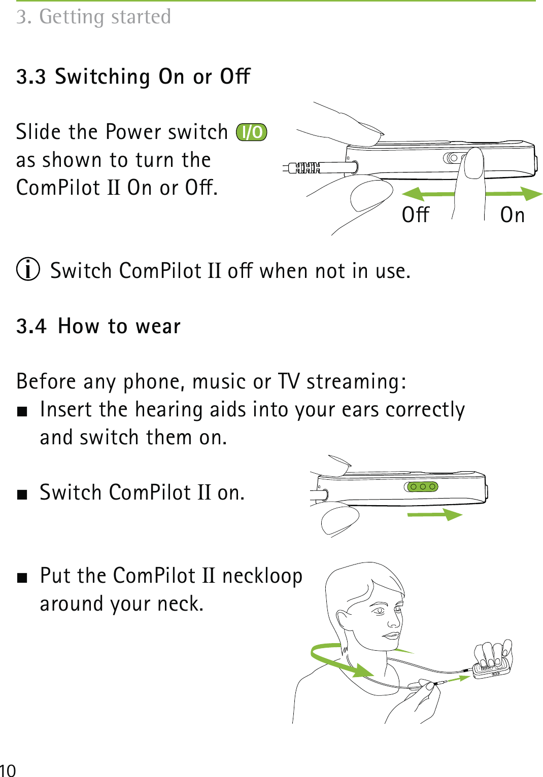 103. Getting started3.3 Switching On or OSlide the Power switch   as shown to turn the ComPilot II On or O.                   O           On Switch ComPilot II o when not in use.3.4  How to wearBefore any phone, music or TV streaming:  Insert the hearing aids into your ears correctly  and switch them on. Switch ComPilot II on.  Put the ComPilot II neckloop  around your neck.