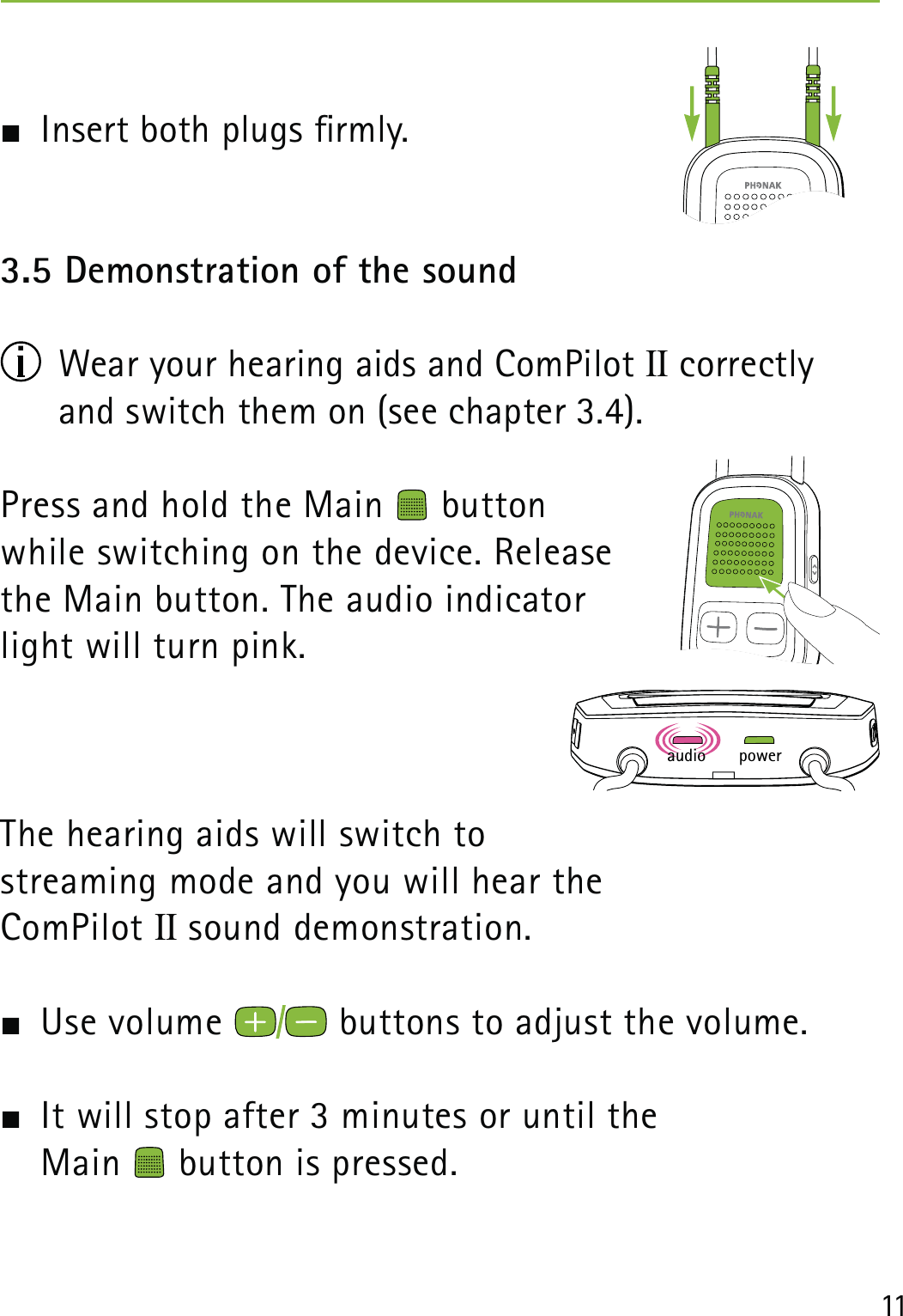 11  Insert both plugs rmly.3.5 Demonstration of the sound   Wear your hearing aids and ComPilot II correctly and switch them on (see chapter 3.4).Press and hold the Main   button  while switching on the device. Release the Main button. The audio indicator light will turn pink.The hearing aids will switch to  streaming mode and you will hear the  ComPilot II sound demonstration.   Use volume   buttons to adjust the volume.   It will stop after 3 minutes or until the  Main   button is pressed.poweraudio