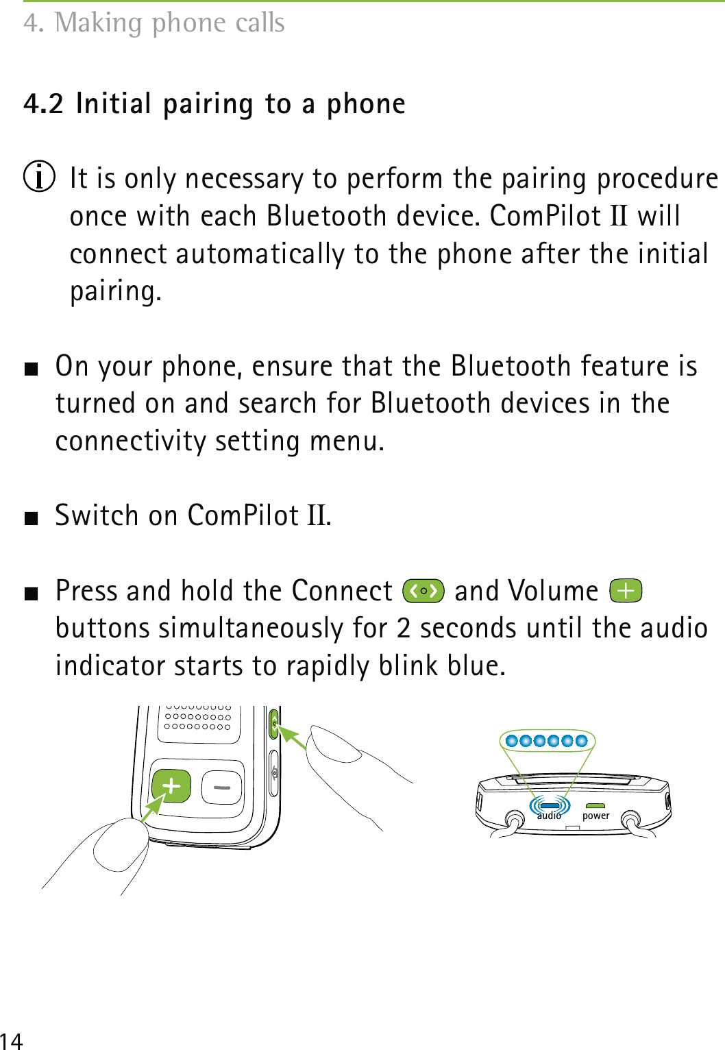 144.2 Initial pairing to a phone  It is only necessary to perform the pairing procedure once with each Bluetooth device. ComPilot II will connect automatically to the phone after the initial pairing.  On your phone, ensure that the Bluetooth feature is turned on and search for Bluetooth devices in the connectivity setting menu.  Switch on ComPilot II.  Press and hold the Connect   and Volume    buttons simultaneously for 2 seconds until the audio indicator starts to rapidly blink blue. 4. Making phone callspoweraudio