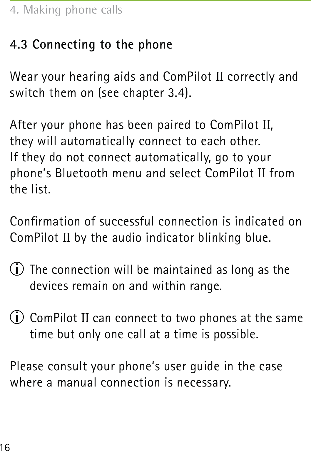 164.3 Connecting to the phoneWear your hearing aids and ComPilot II correctly and switch them on (see chapter 3.4).After your phone has been paired to ComPilot II,  they will automatically connect to each other. If they do not connect automatically, go to your phone’s Bluetooth menu and select ComPilot II from the list.Conrmation of successful connection is indicated on ComPilot II by the audio indicator blinking blue.  The connection will be maintained as long as the devices remain on and within range. ComPilot II can connect to two phones at the same time but only one call at a time is possible.Please consult your phone‘s user guide in the case where a manual connection is necessary.4. Making phone calls