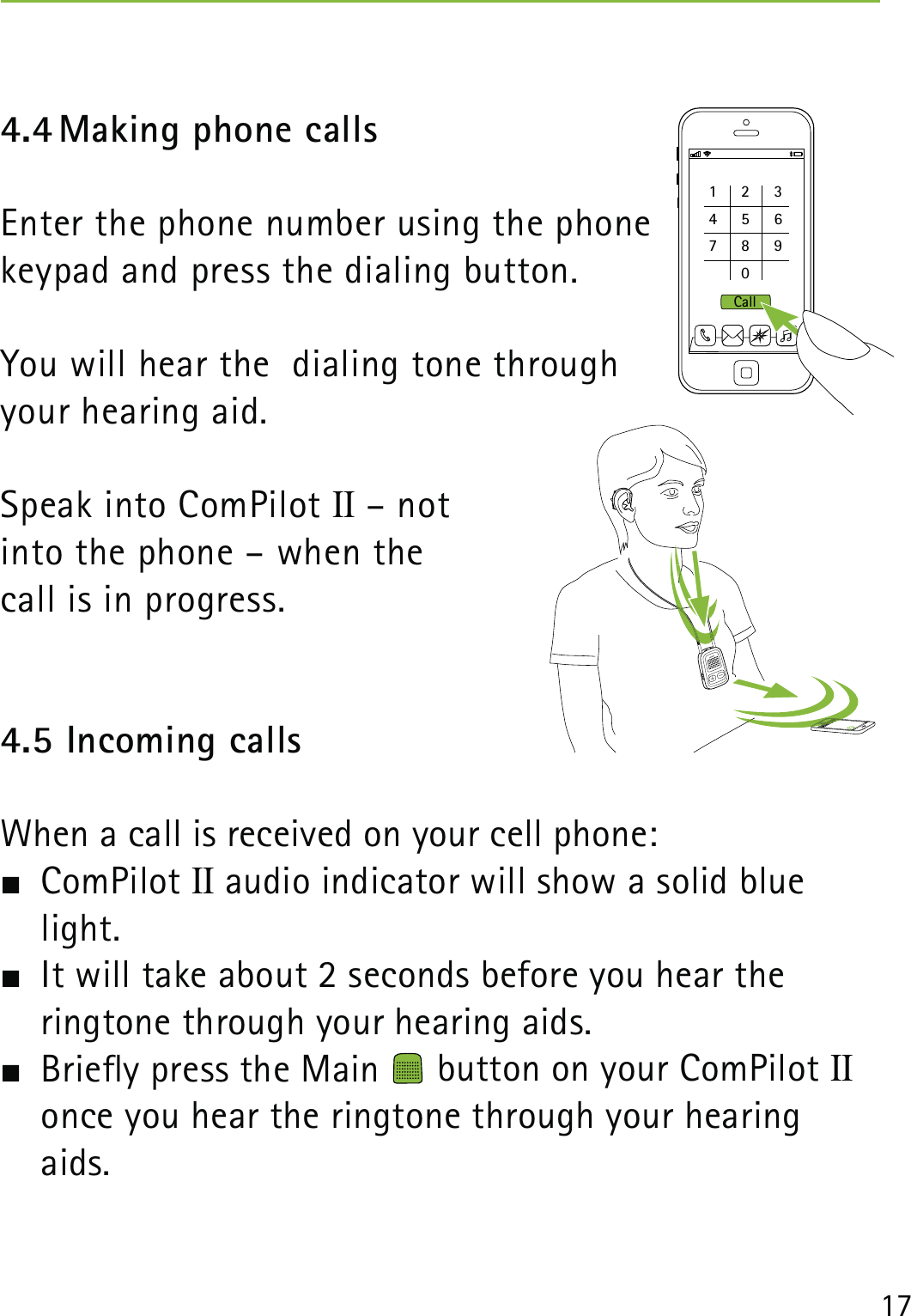 174.4 Making phone callsEnter the phone number using the phone  keypad and press the dialing button.You will hear the  dialing tone through  your hearing aid.Speak into ComPilot II – not  into the phone – when the  call is in progress.4.5 Incoming callsWhen a call is received on your cell phone: ComPilot II audio indicator will show a solid blue light.  It will take about 2 seconds before you hear the  ringtone through your hearing aids.  Briey press the Main   button on your ComPilot II once you hear the ringtone through your hearing aids. 1234567809Call