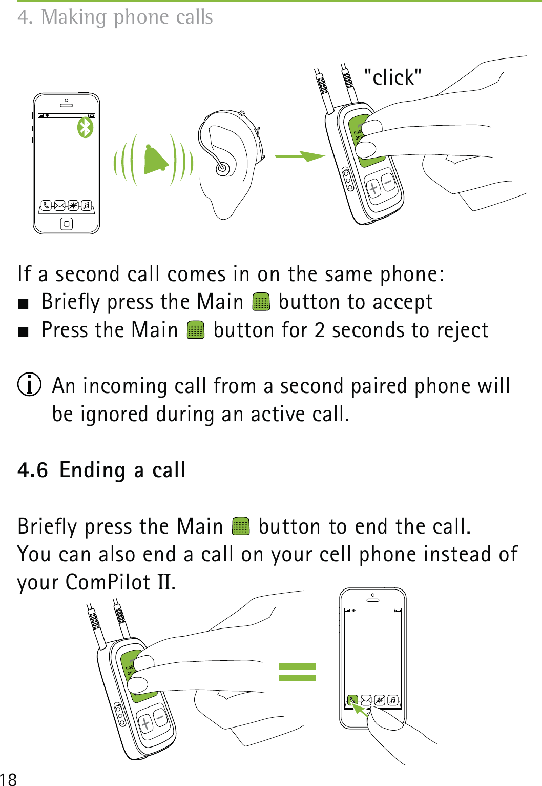 18If a second call comes in on the same phone: Briey press the Main   button to accept Press the Main   button for 2 seconds to reject  An incoming call from a second paired phone will  be ignored during an active call.4.6  Ending a callBriey press the Main   button to end the call. You can also end a call on your cell phone instead of your ComPilot II.4. Making phone calls&quot;click&quot;