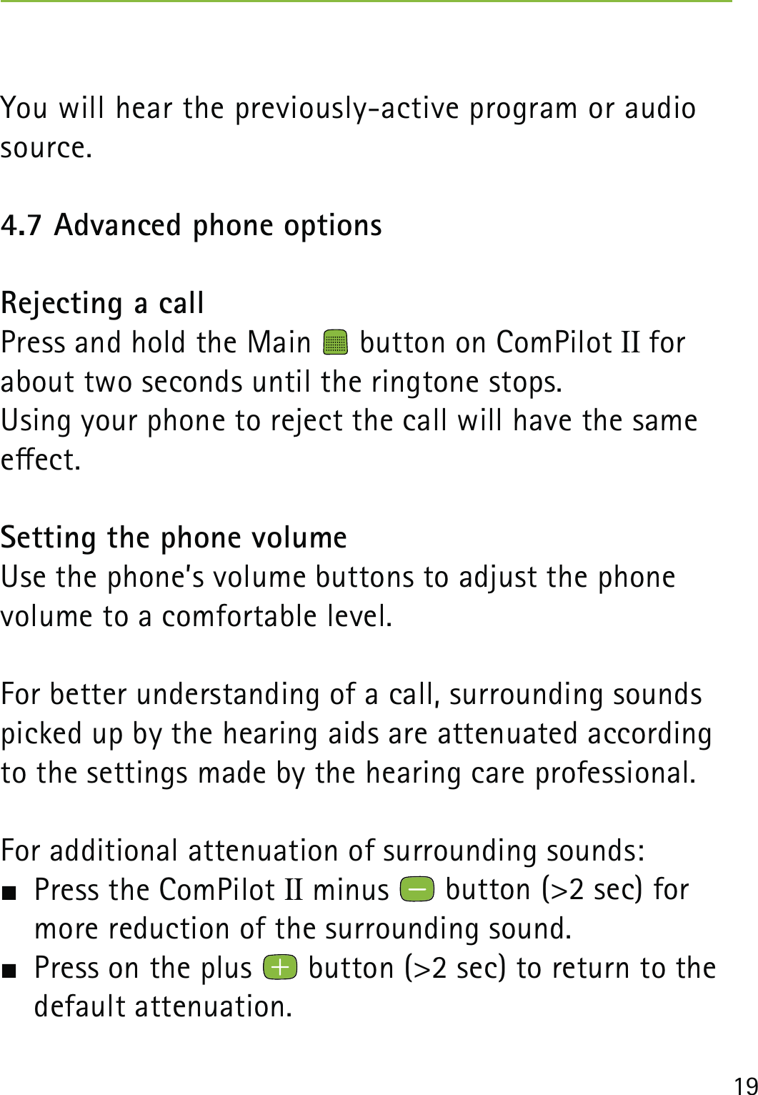 19You will hear the previously-active program or audio source.4.7 Advanced phone optionsRejecting a callPress and hold the Main   button on ComPilot II for about two seconds until the ringtone stops. Using your phone to reject the call will have the same eect. Setting the phone volumeUse the phone’s volume buttons to adjust the phone  volume to a comfortable level.For better understanding of a call, surrounding sounds picked up by the hearing aids are attenuated according to the settings made by the hearing care professional.For additional attenuation of surrounding sounds:  Press the ComPilot II minus   button (&gt;2 sec) for more reduction of the surrounding sound.  Press on the plus   button (&gt;2 sec) to return to the  default attenuation.
