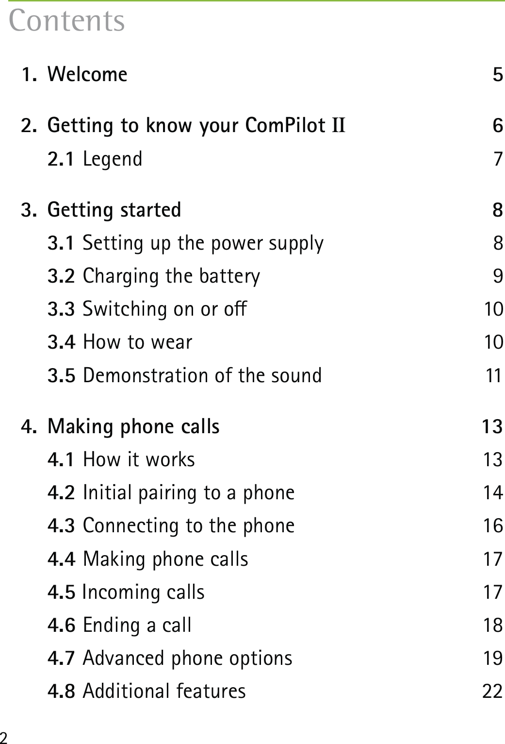 2 1.  Welcome  5  2.  Getting to know your ComPilot II 6  2.1 Legend 7  3.  Getting started  8  3.1 Setting up the power supply  8  3.2 Charging the battery  9  3.3 Switching on or o  10  3.4 How to wear  10  3.5 Demonstration of the sound  11  4.  Making phone calls  13  4.1 How it works   13  4.2 Initial pairing to a phone  14  4.3 Connecting to the phone  16  4.4 Making phone calls  17  4.5 Incoming calls  17  4.6 Ending a call  18  4.7 Advanced phone options  19  4.8 Additional features  22Contents
