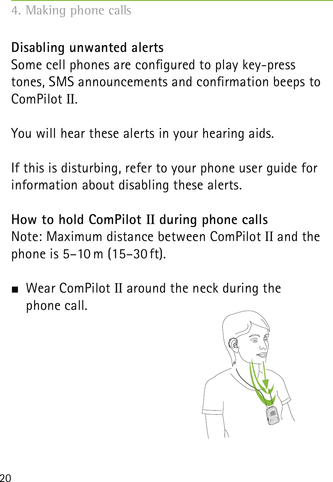 20Disabling unwanted alertsSome cell phones are congured to play key-press tones, SMS announcements and conrmation beeps to ComPilot II.You will hear these alerts in your hearing aids.If this is disturbing, refer to your phone user guide for information about disabling these alerts.How to hold ComPilot II during phone callsNote: Maximum distance between ComPilot II and the phone is 5–10 m (15–30 ft).  Wear ComPilot II around the neck during the  phone call.4. Making phone calls