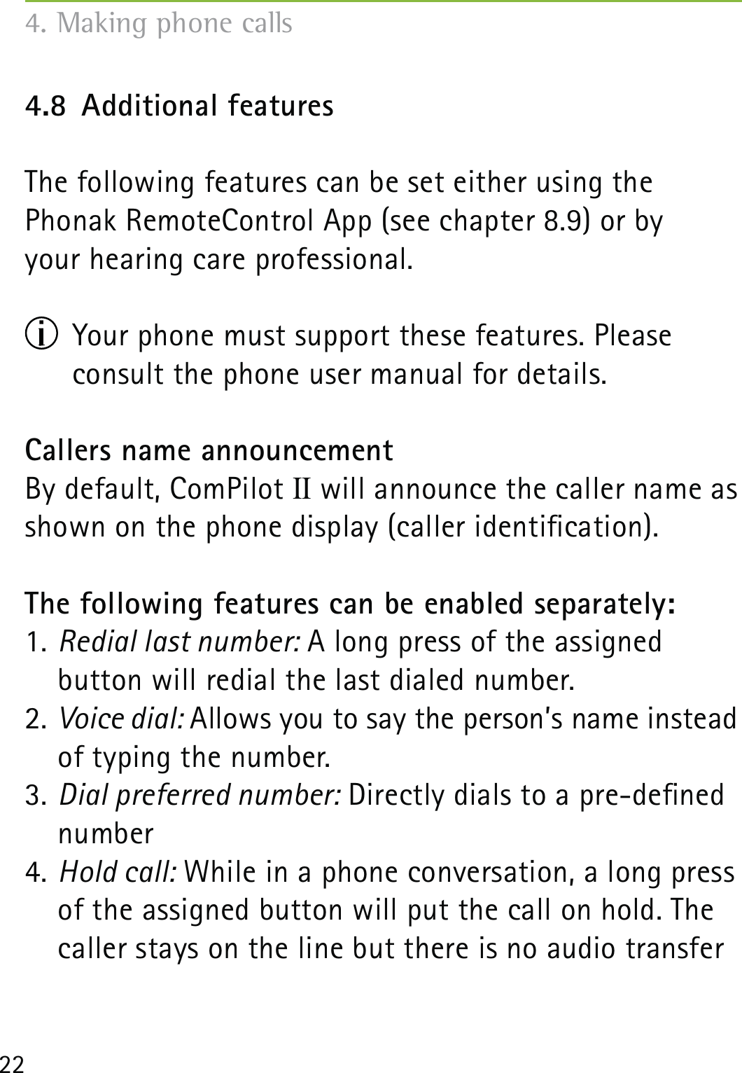 224.8  Additional featuresThe following features can be set either using the  Phonak RemoteControl App (see chapter 8.9) or by  your hearing care professional.  Your phone must support these features. Please  consult the phone user manual for details.Callers name announcementBy default, ComPilot II will announce the caller name as shown on the phone display (caller identication).The following features can be enabled separately:1. Redial last number: A long press of the assigned  button will redial the last dialed number.2. Voice dial: Allows you to say the person’s name instead of typing the number.3. Dial preferred number: Directly dials to a pre-dened number4. Hold call: While in a phone conversation, a long press of the assigned button will put the call on hold. The caller stays on the line but there is no audio transfer 4. Making phone calls