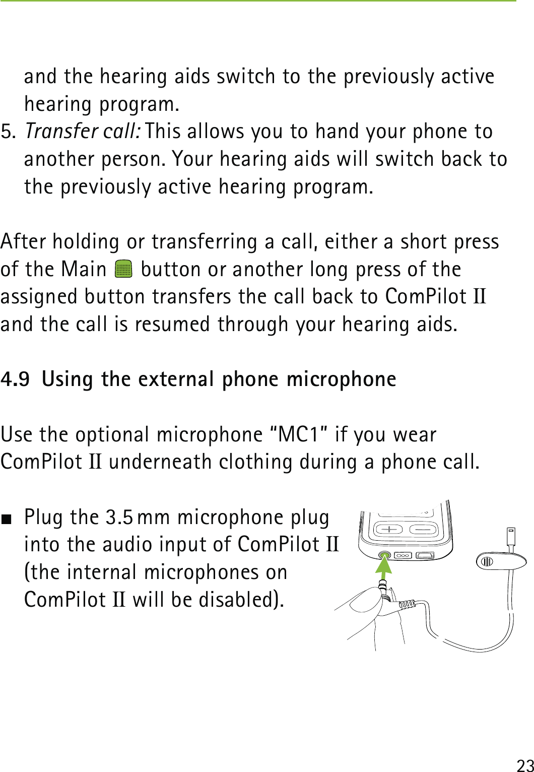 23and the hearing aids switch to the previously active hearing program. 5. Transfer call: This allows you to hand your phone to another person. Your hearing aids will switch back to the previously active hearing program.After holding or transferring a call, either a short press of the Main   button or another long press of the  assigned button transfers the call back to ComPilot II and the call is resumed through your hearing aids.4.9  Using the external phone microphoneUse the optional microphone “MC1” if you wear  ComPilot II underneath clothing during a phone call.  Plug the 3.5 mm microphone plug  into the audio input of ComPilot II (the internal microphones on  ComPilot II will be disabled).