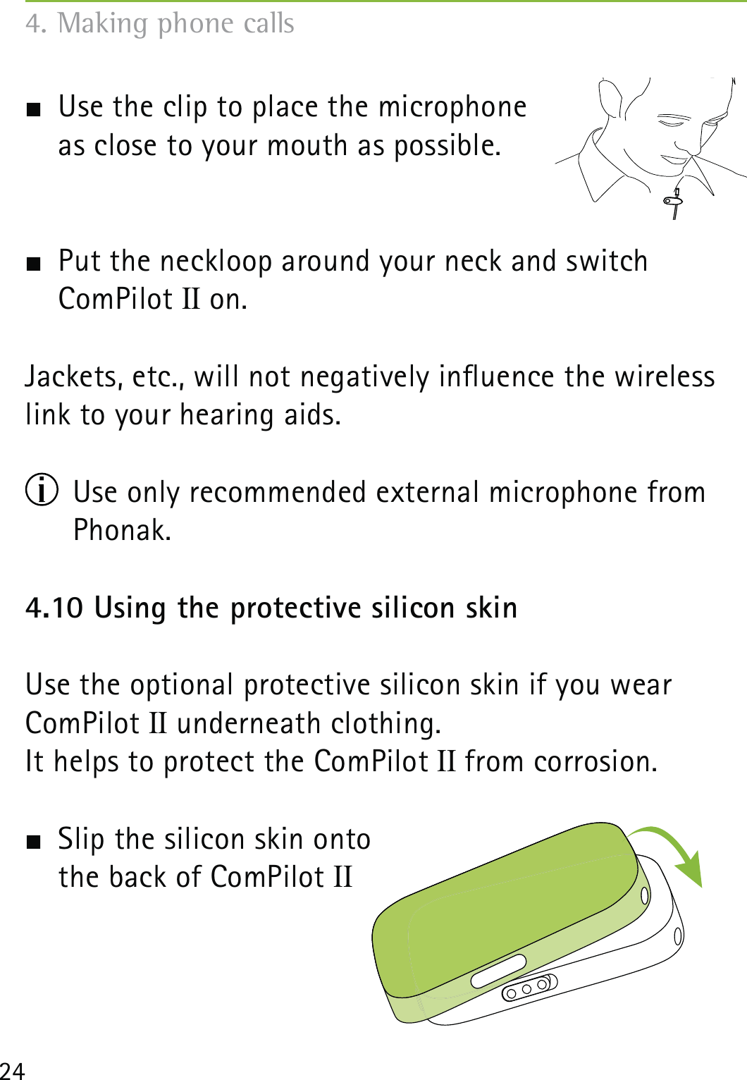 24  Use the clip to place the microphone  as close to your mouth as possible.   Put the neckloop around your neck and switch  ComPilot II on.Jackets, etc., will not negatively inuence the wireless link to your hearing aids.  Use only recommended external microphone from Phonak. 4.10 Using the protective silicon skinUse the optional protective silicon skin if you wear ComPilot II underneath clothing.It helps to protect the ComPilot II from corrosion.  Slip the silicon skin onto  the back of ComPilot II 4. Making phone calls