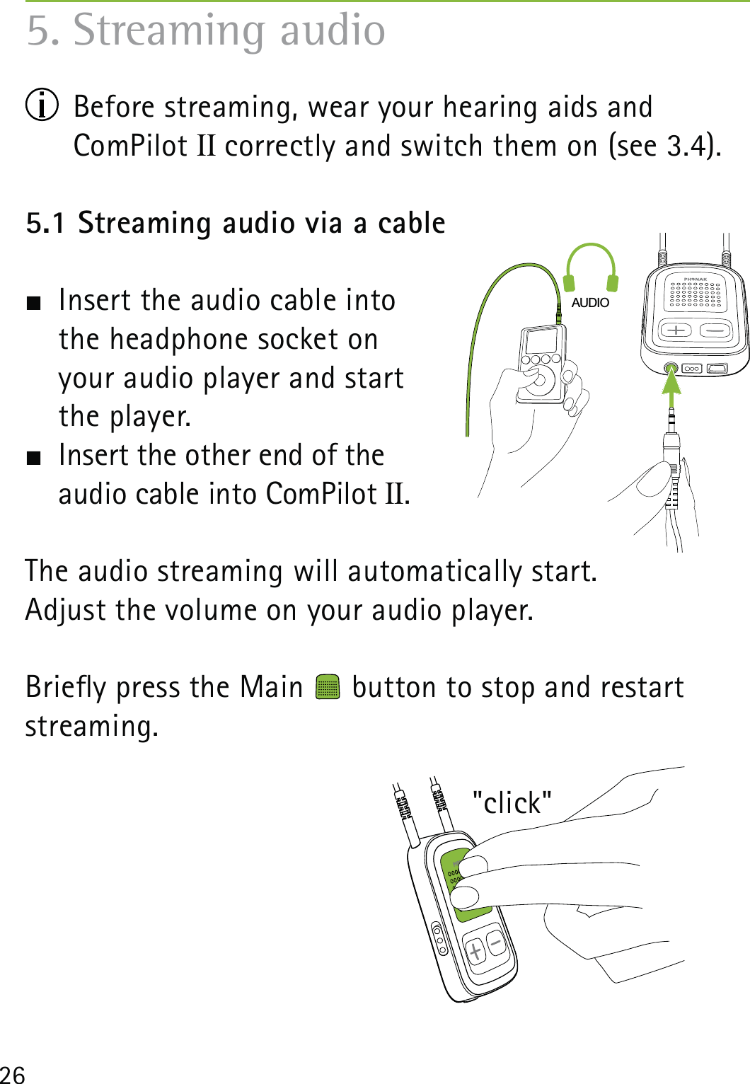 265. Streaming audio  Before streaming, wear your hearing aids and  ComPilot II correctly and switch them on (see 3.4).5.1 Streaming audio via a cable  Insert the audio cable into  the headphone socket on  your audio player and start  the player.  Insert the other end of the  audio cable into ComPilot II.The audio streaming will automatically start.Adjust the volume on your audio player.Briey press the Main   button to stop and restart streaming.AUDIO&quot;click&quot;