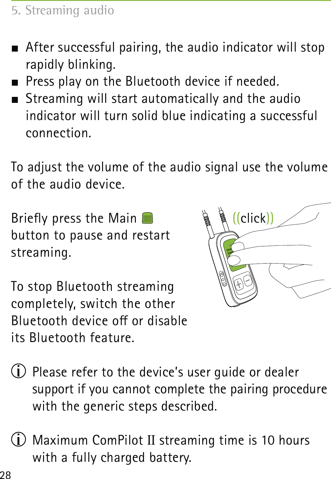 28  After successful pairing, the audio indicator will stop rapidly blinking.  Press play on the Bluetooth device if needed.  Streaming will start automatically and the audio  indicator will turn solid blue indicating a successful connection.To adjust the volume of the audio signal use the volume of the audio device. Briey press the Main    button to pause and restart  streaming.To stop Bluetooth streaming  completely, switch the other  Bluetooth device o or disable  its Bluetooth feature.  Please refer to the device’s user guide or dealer  support if you cannot complete the pairing procedure with the generic steps described. Maximum ComPilot II streaming time is 10 hours with a fully charged battery.5. Streaming audio((click))