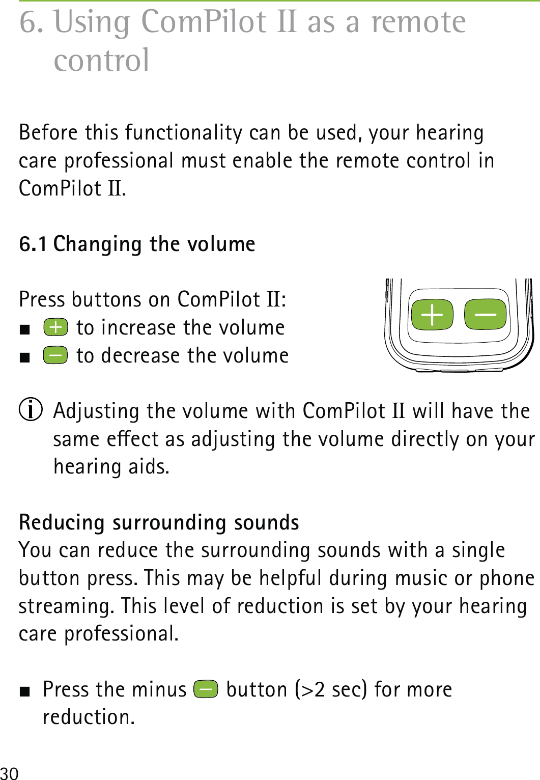 306. Using ComPilot II as a remote  controlBefore this functionality can be used, your hearing  care professional must enable the remote control in ComPilot II.6.1 Changing the volumePress buttons on ComPilot II:   to increase the volume  to decrease the volume  Adjusting the volume with ComPilot II will have the same eect as adjusting the volume directly on your hearing aids. Reducing surrounding soundsYou can reduce the surrounding sounds with a single button press. This may be helpful during music or phone streaming. This level of reduction is set by your hearing care professional.  Press the minus   button (&gt;2 sec) for more  reduction.