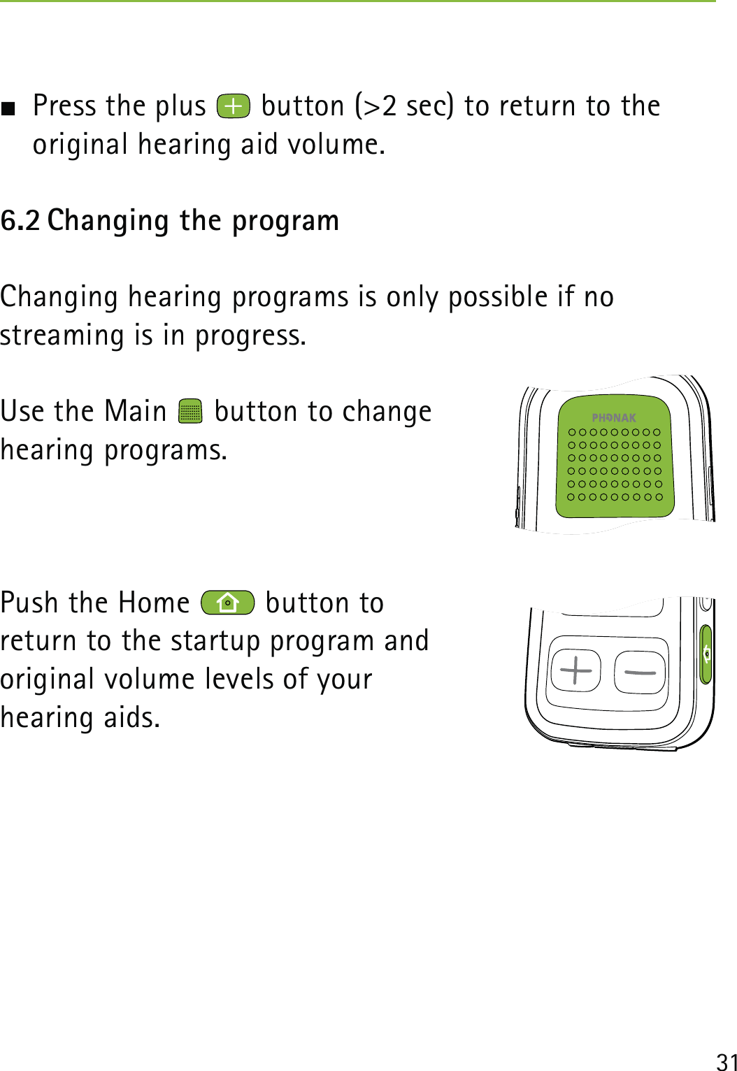 31  Press the plus   button (&gt;2 sec) to return to the  original hearing aid volume.6.2 Changing the programChanging hearing programs is only possible if no  streaming is in progress.Use the Main   button to change  hearing programs. Push the Home   button to  return to the startup program and  original volume levels of your  hearing aids.