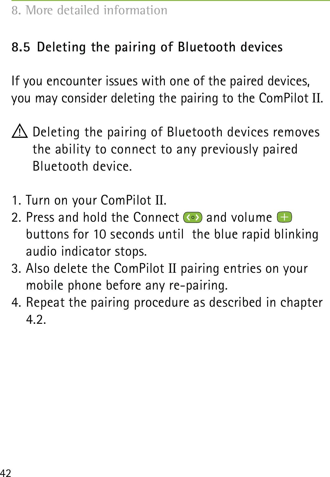 428.5  Deleting the pairing of Bluetooth devicesIf you encounter issues with one of the paired devices, you may consider deleting the pairing to the ComPilot II. Deleting the pairing of Bluetooth devices removes the ability to connect to any previously paired  Bluetooth device.1. Turn on your ComPilot II.2. Press and hold the Connect   and volume    buttons for 10 seconds until  the blue rapid blinking audio indicator stops.3. Also delete the ComPilot II pairing entries on your mobile phone before any re-pairing.4. Repeat the pairing procedure as described in chapter 4.2.8. More detailed information