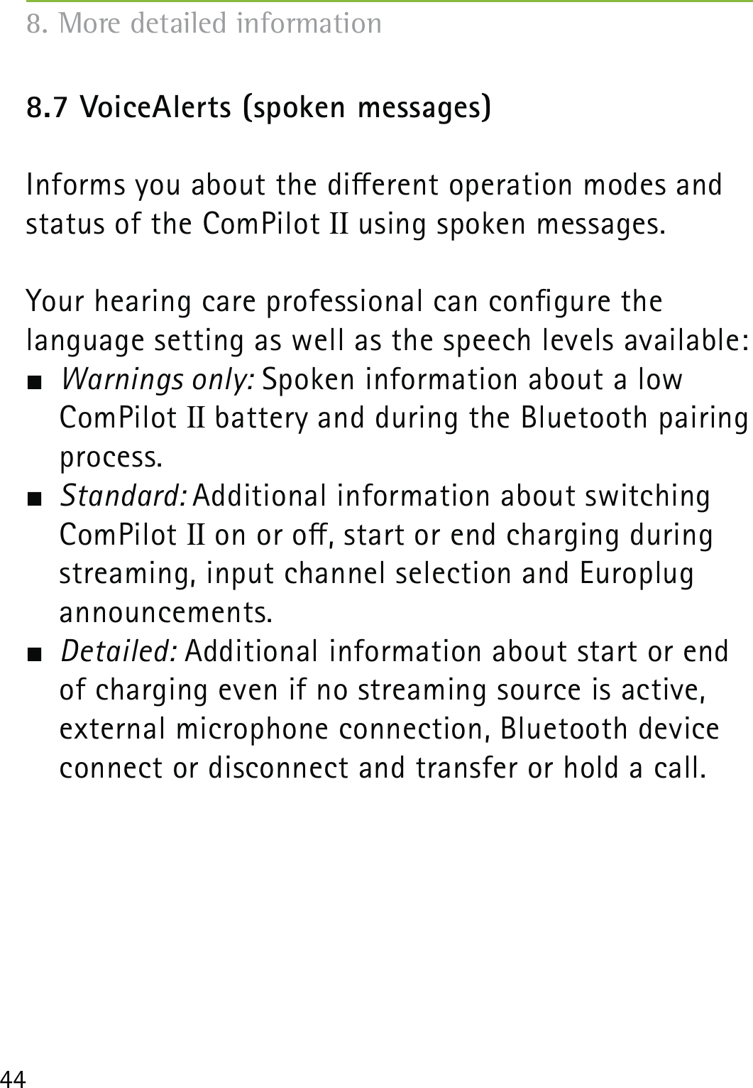 448.7 VoiceAlerts (spoken messages)Informs you about the dierent operation modes and status of the ComPilot II using spoken messages.Your hearing care professional can congure the  language setting as well as the speech levels available: Warnings only: Spoken information about a low ComPilot II battery and during the Bluetooth pairing process. Standard: Additional information about switching ComPilot II on or o, start or end charging during streaming, input channel selection and Europlug  announcements. Detailed: Additional information about start or end of charging even if no streaming source is active, external microphone connection, Bluetooth device connect or disconnect and transfer or hold a call.8. More detailed information